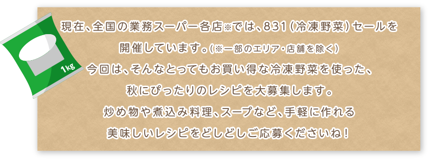現在、全国の業務スーパー各店※では、831(冷凍野菜)セールを開催しています。(※一部のエリア・店舗を除く)今回は、そんなとってもお買い得な冷凍野菜を使った、秋にぴったりのレシピを大募集します。炒め物や煮込み料理、スープなど、手軽に作れる美味しいレシピをどしどしご応募くださいね!