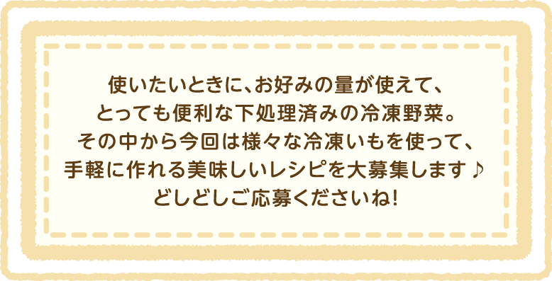 使いたいときに、お好みの量が使えて、とっても便利な下処理済みの冷凍野菜。その中から今回は様々な冷凍いもを使って、手軽に作れる美味しいレシピを大募集します♪どしどしご応募くださいね!