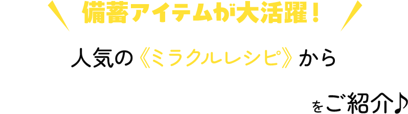 ＼ 備蓄アイテムが大活躍！ ／人気の《ミラクルレシピ》からおすすめの日常ごはんをご紹介♪