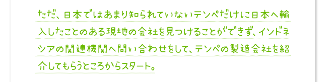 ただ、日本ではあまり知られていないテンペだけに日本へ輸入したことのある現地の会社を見つけることができず、インドネシアの関連機関へ問い合わせをして、テンペの製造会社を紹介してもらうところからスタート。