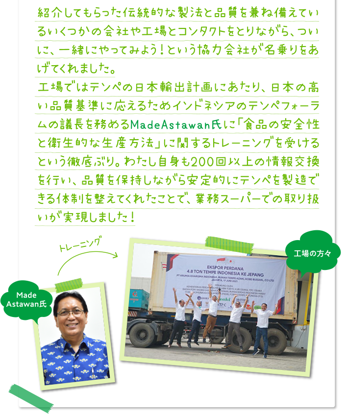 紹介してもらった伝統的な製法と品質を兼ね備えているいくつかの会社や工場とコンタクトをとりながら、ついに、一緒にやってみよう！という協力会社が名乗りをあげてくれました。
工場ではテンペの日本輸出計画にあたり、日本の高い品質基準に応えるためインドネシアのテンペフォーラムの議長を務めるMadeAstawan氏に「食品の安全性と衛生的な生産方法」に関するトレーニングを受けるという徹底ぶり。わたし自身も200回以上の情報交換を行い、品質を保持しながら安定的にテンペを製造できる体制を整えてくれたことで、業務スーパーでの取り扱いが実現しました！